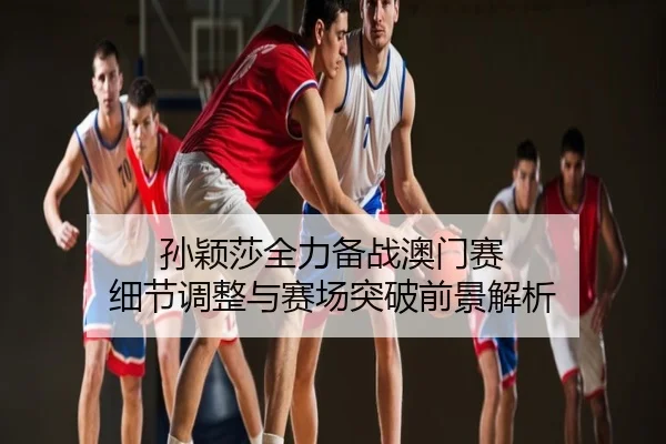 孙颖莎全力备战澳门赛 细节调整与赛场突破前景解析
